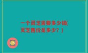一个灵芝需要多少钱(灵芝售价是多少？)