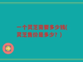 一个灵芝需要多少钱(灵芝售价是多少？)