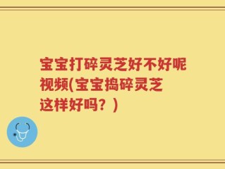 宝宝打碎灵芝好不好呢视频(宝宝捣碎灵芝 这样好吗？)