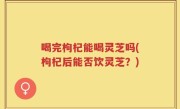 喝完枸杞能喝灵芝吗(枸杞后能否饮灵芝？)