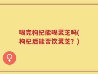 喝完枸杞能喝灵芝吗(枸杞后能否饮灵芝？)