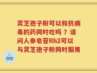 灵芝孢子粉可以和抗病毒的药同时吃吗 ？请问人参皂苷Rh2可以与灵芝孢子粉同时服用