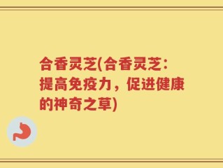 合香灵芝(合香灵芝：提高免疫力，促进健康的神奇之草)