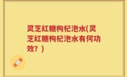 灵芝红糖枸杞泡水(灵芝红糖枸杞泡水有何功效？)