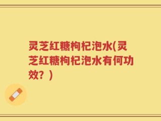 灵芝红糖枸杞泡水(灵芝红糖枸杞泡水有何功效？)