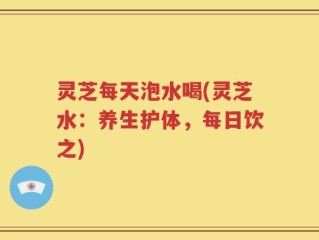 灵芝每天泡水喝(灵芝水：养生护体，每日饮之)