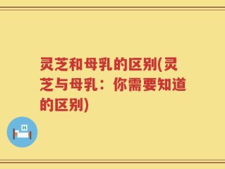 灵芝和母乳的区别(灵芝与母乳：你需要知道的区别)