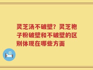 灵芝汤不破壁？灵芝袍子粉破壁和不破壁的区别体现在哪些方面