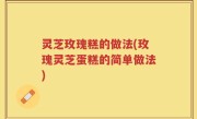 灵芝玫瑰糕的做法(玫瑰灵芝蛋糕的简单做法)