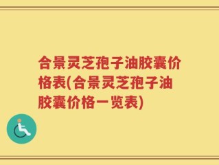 合景灵芝孢子油胶囊价格表(合景灵芝孢子油胶囊价格一览表)