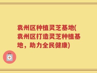 袁州区种植灵芝基地(袁州区打造灵芝种植基地，助力全民健康)