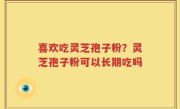 喜欢吃灵芝孢子粉？灵芝孢子粉可以长期吃吗
