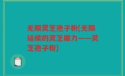无限灵芝孢子粉(无限延续的灵芝魔力——灵芝孢子粉)