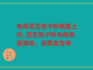 电商灵芝孢子粉销量上升_灵芝孢子粉电商销量激增，消费者青睐