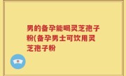 男的备孕能喝灵芝孢子粉(备孕男士可饮用灵芝孢子粉