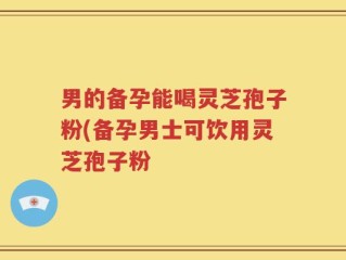 男的备孕能喝灵芝孢子粉(备孕男士可饮用灵芝孢子粉