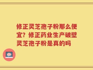 修正灵芝孢子粉那么便宜？修正药业生产破壁灵芝孢子粉是真的吗