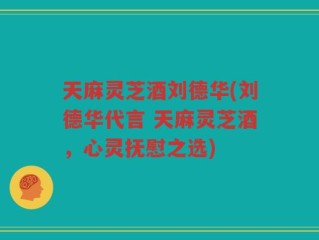 天麻灵芝酒刘德华(刘德华代言 天麻灵芝酒，心灵抚慰之选)