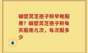 破壁灵芝孢子粉早晚服用？破壁灵芝孢子粉每天服用几次，每次服多少