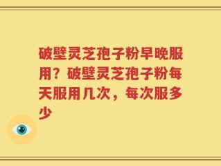 破壁灵芝孢子粉早晚服用？破壁灵芝孢子粉每天服用几次，每次服多少