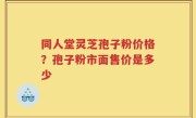 同人堂灵芝孢子粉价格？孢子粉市面售价是多少