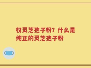 权灵芝孢子粉？什么是纯正的灵芝孢子粉