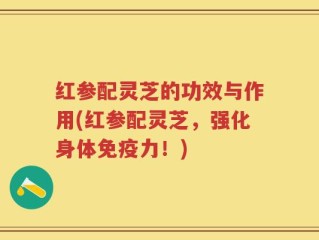 红参配灵芝的功效与作用(红参配灵芝，强化身体免疫力！)
