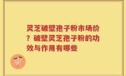 灵芝破壁孢子粉市场价？破壁灵芝孢子粉的功效与作用有哪些