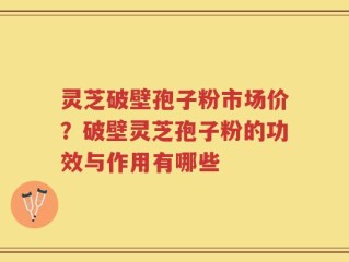 灵芝破壁孢子粉市场价？破壁灵芝孢子粉的功效与作用有哪些