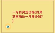 一斤白灵芝价格(白灵芝市场价一斤多少钱？)