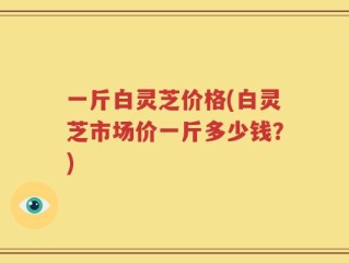 一斤白灵芝价格(白灵芝市场价一斤多少钱？)