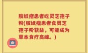 胶纸瘤患者吃灵芝孢子粉(胶纸瘤患者食灵芝孢子粉获益，可能成为草本食疗高峰。)