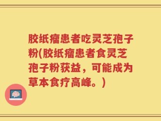 胶纸瘤患者吃灵芝孢子粉(胶纸瘤患者食灵芝孢子粉获益，可能成为草本食疗高峰。)