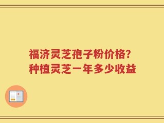 福济灵芝孢子粉价格？种植灵芝一年多少收益
