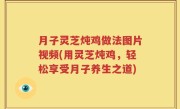 月子灵芝炖鸡做法图片视频(用灵芝炖鸡，轻松享受月子养生之道)