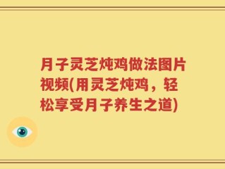 月子灵芝炖鸡做法图片视频(用灵芝炖鸡，轻松享受月子养生之道)
