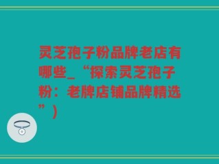 灵芝孢子粉品牌老店有哪些_“探索灵芝孢子粉：老牌店铺品牌精选”)