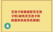 芝孢子胶囊破壁灵芝孢子粉(破壳灵芝孢子粉胶囊助免疫系统健康)