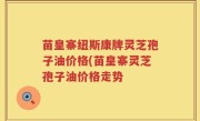 苗皇寨纽斯康牌灵芝孢子油价格(苗皇寨灵芝孢子油价格走势