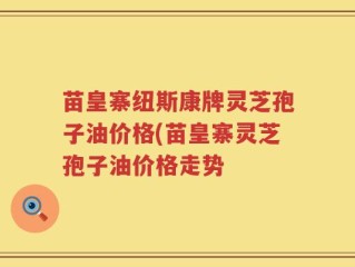 苗皇寨纽斯康牌灵芝孢子油价格(苗皇寨灵芝孢子油价格走势