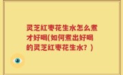 灵芝红枣花生水怎么煮才好喝(如何煮出好喝的灵芝红枣花生水？)