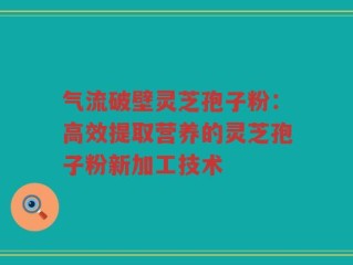 气流破壁灵芝孢子粉：高效提取营养的灵芝孢子粉新加工技术