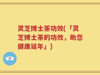 灵芝博士茶功效(「灵芝博士茶的功效，助您健康延年」)