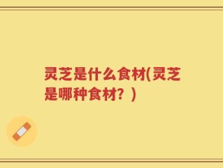 灵芝是什么食材(灵芝是哪种食材？)
