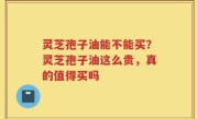 灵芝孢子油能不能买？灵芝孢子油这么贵，真的值得买吗