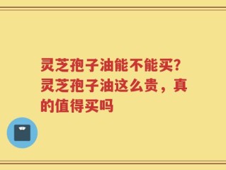 灵芝孢子油能不能买？灵芝孢子油这么贵，真的值得买吗