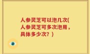 人参灵芝可以泡几次(人参灵芝可多次泡用，具体多少次？)