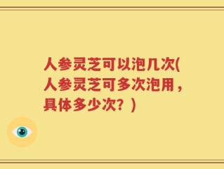 人参灵芝可以泡几次(人参灵芝可多次泡用，具体多少次？)