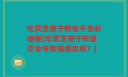 吃灵芝孢子粉会不会长痘痘(吃灵芝孢子粉是否会导致痘痘出现？)