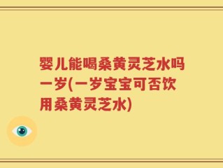 婴儿能喝桑黄灵芝水吗一岁(一岁宝宝可否饮用桑黄灵芝水)